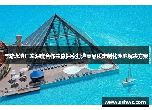 与游泳池厂家深度合作共赢探索打造高品质定制化泳池解决方案